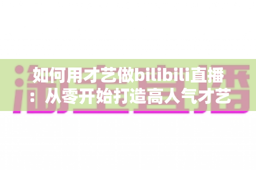 如何用才艺做bilibili直播：从零开始打造高人气才艺直播间的完整实战指南