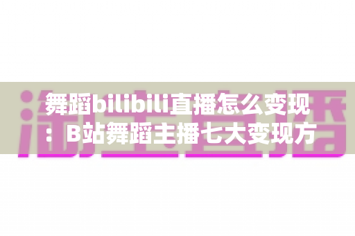 舞蹈bilibili直播怎么变现:B站舞蹈主播七大变现方式与实操变现全攻略 舞蹈bilibili直播怎么变现:B站舞蹈主播七大变现方式与实操变现全攻略