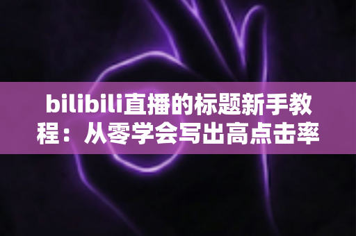 bilibili直播的标题新手教程:从零学会写出高点击率直播标题的完整指南 bilibili直播的标题新手教程:从零学会写出高点击率直播标题的完整指南