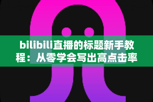 bilibili直播的标题新手教程:从零学会写出高点击率直播标题的完整指南 bilibili直播的标题新手教程:从零学会写出高点击率直播标题的完整指南