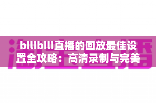 bilibili直播的回放最佳设置全攻略:高清录制与完美上传的终极指南 bilibili直播的回放最佳设置全攻略:高清录制与完美上传的终极指南