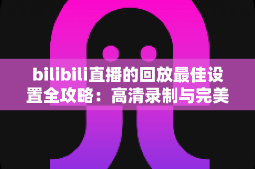 bilibili直播的回放最佳设置全攻略：高清录制与完美上传的终极指南