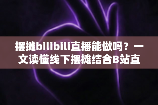 摆摊bilibili直播能做吗?一文读懂线下摆摊结合B站直播的新潮变现模式 摆摊bilibili直播能做吗?一文读懂线下摆摊结合B站直播的新潮变现模式