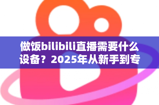 做饭bilibili直播需要什么设备?2025年从新手到专业级厨房直播全套装备清单与选购攻略 做饭bilibili直播需要什么设备?2025年从新手到专业级厨房直播全套装备清单与选购攻略