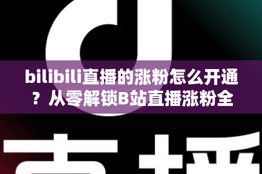 bilibili直播的涨粉怎么开通?从零解锁B站直播涨粉全流程与高效涨粉实战指南 bilibili直播的涨粉怎么开通?从零解锁B站直播涨粉全流程与高效涨粉实战指南