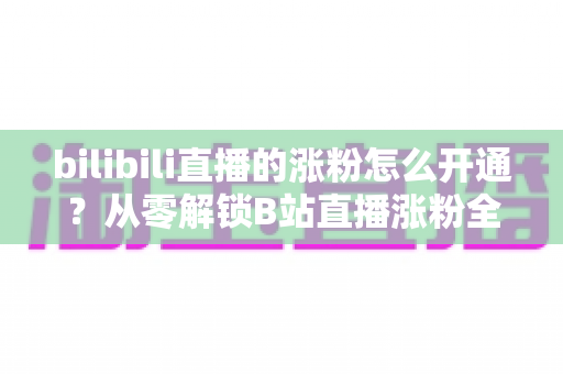 bilibili直播的涨粉怎么开通?从零解锁B站直播涨粉全流程与高效涨粉实战指南 bilibili直播的涨粉怎么开通?从零解锁B站直播涨粉全流程与高效涨粉实战指南