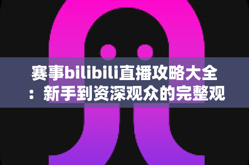 赛事bilibili直播攻略大全:新手到资深观众的完整观赛指南 赛事bilibili直播攻略大全:新手到资深观众的完整观赛指南