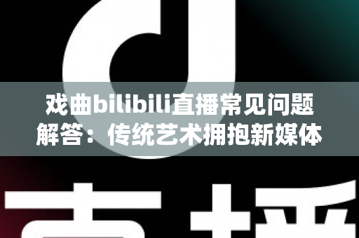 戏曲bilibili直播常见问题解答:传统艺术拥抱新媒体的全方位指南 戏曲bilibili直播常见问题解答:传统艺术拥抱新媒体的全方位指南