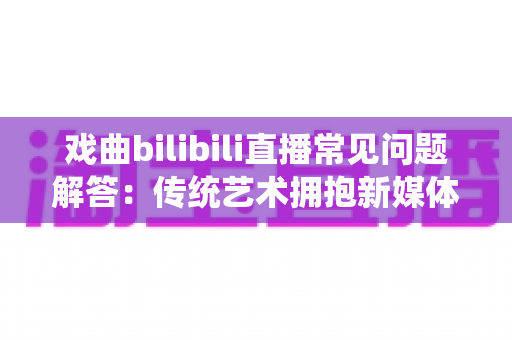 戏曲bilibili直播常见问题解答:传统艺术拥抱新媒体的全方位指南 戏曲bilibili直播常见问题解答:传统艺术拥抱新媒体的全方位指南