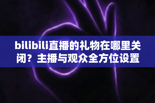 bilibili直播的礼物在哪里关闭?主播与观众全方位设置指南,一键屏蔽礼物干扰更清爽 bilibili直播的礼物在哪里关闭?主播与观众全方位设置指南,一键屏蔽礼物干扰更清爽
