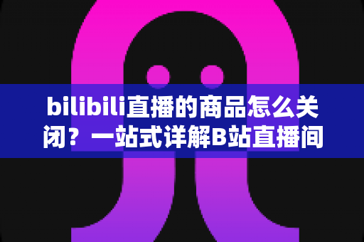 bilibili直播的商品怎么关闭?一站式详解B站直播间商品关闭方法与实用技巧 bilibili直播的商品怎么关闭?一站式详解B站直播间商品关闭方法与实用技巧