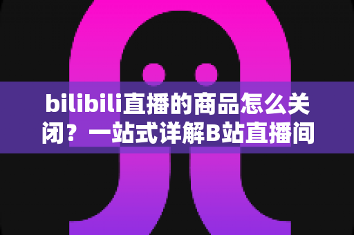 bilibili直播的商品怎么关闭?一站式详解B站直播间商品关闭方法与实用技巧 bilibili直播的商品怎么关闭?一站式详解B站直播间商品关闭方法与实用技巧