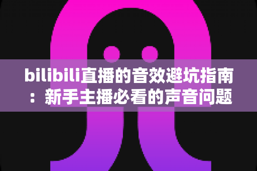 bilibili直播的音效避坑指南:新手主播必看的声音问题全解析与实用解决方案 bilibili直播的音效避坑指南:新手主播必看的声音问题全解析与实用解决方案