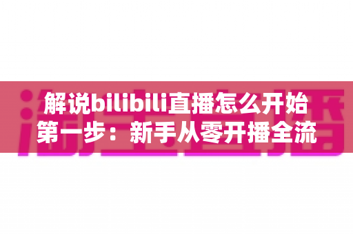解说bilibili直播怎么开始第一步:新手从零开播全流程实战指南 解说bilibili直播怎么开始第一步:新手从零开播全流程实战指南