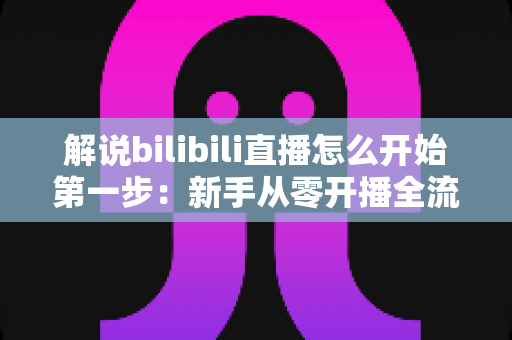 解说bilibili直播怎么开始第一步:新手从零开播全流程实战指南 解说bilibili直播怎么开始第一步:新手从零开播全流程实战指南