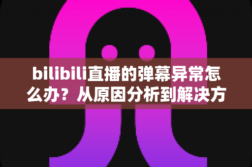 bilibili直播的弹幕异常怎么办?从原因分析到解决方案的完整排查指南 bilibili直播的弹幕异常怎么办?从原因分析到解决方案的完整排查指南