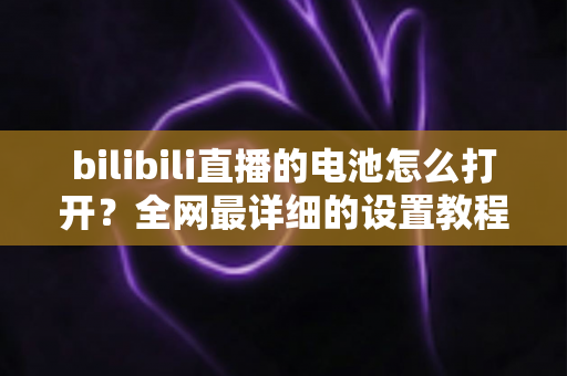 bilibili直播的电池怎么打开？全网最详细的设置教程与常见问题解答