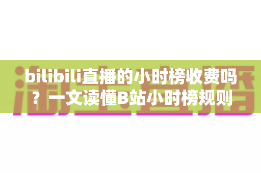 bilibili直播的小时榜收费吗？一文读懂B站小时榜规则、冲榜成本与避坑指南