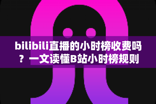 bilibili直播的小时榜收费吗？一文读懂B站小时榜规则、冲榜成本与避坑指南