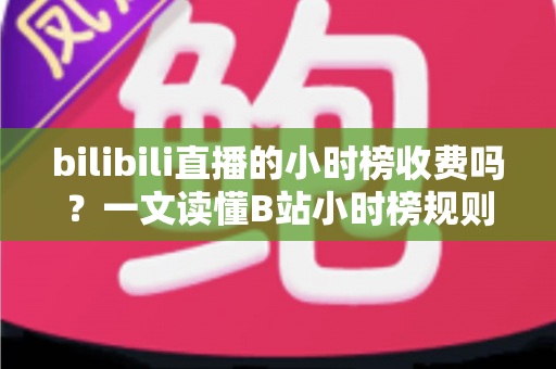 bilibili直播的小时榜收费吗？一文读懂B站小时榜规则、冲榜成本与避坑指南