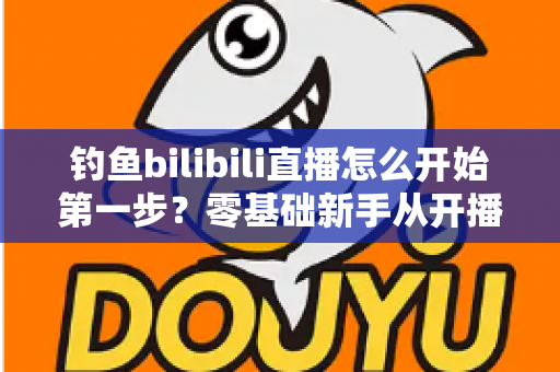 钓鱼bilibili直播怎么开始第一步?零基础新手从开播到涨粉的实战全攻略 钓鱼bilibili直播怎么开始第一步?零基础新手从开播到涨粉的实战全攻略