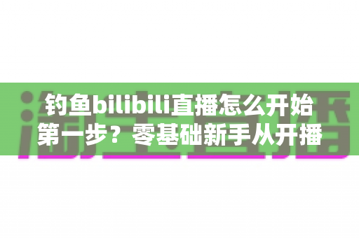 钓鱼bilibili直播怎么开始第一步?零基础新手从开播到涨粉的实战全攻略 钓鱼bilibili直播怎么开始第一步?零基础新手从开播到涨粉的实战全攻略