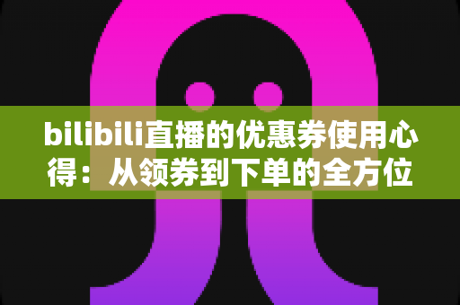 bilibili直播的优惠券使用心得:从领券到下单的全方位省钱实战攻略 bilibili直播的优惠券使用心得:从领券到下单的全方位省钱实战攻略
