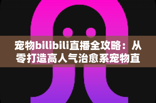 宠物bilibili直播全攻略：从零打造高人气治愈系宠物直播间的完整指南