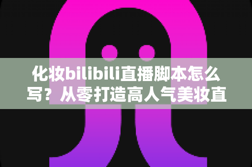 化妆bilibili直播脚本怎么写？从零打造高人气美妆直播的完整实战指南