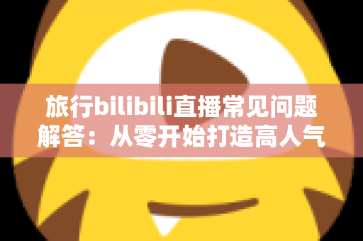 旅行bilibili直播常见问题解答：从零开始打造高人气旅行直播间的实用指南