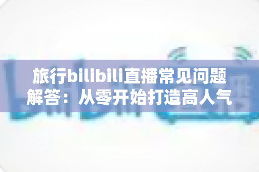 旅行bilibili直播常见问题解答：从零开始打造高人气旅行直播间的实用指南