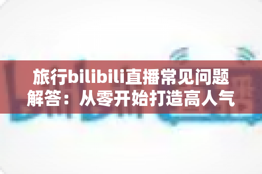 旅行bilibili直播常见问题解答：从零开始打造高人气旅行直播间的实用指南