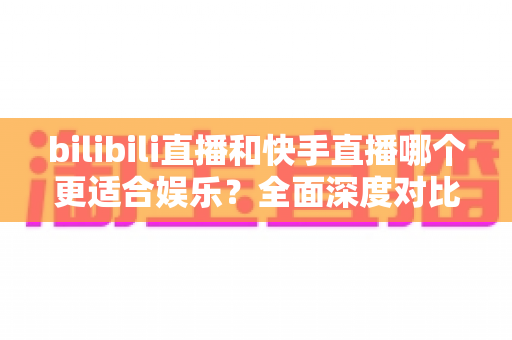 bilibili直播和快手直播哪个更适合娱乐?全面深度对比分析与选台指南 bilibili直播和快手直播哪个更适合娱乐?全面深度对比分析与选台指南