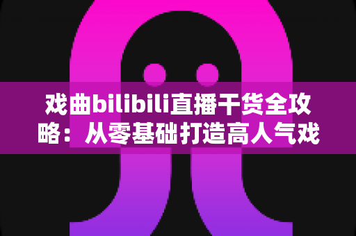 戏曲bilibili直播干货全攻略:从零基础打造高人气戏曲直播间的实战指南 戏曲bilibili直播干货全攻略:从零基础打造高人气戏曲直播间的实战指南