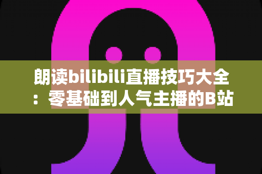 朗读bilibili直播技巧大全:零基础到人气主播的B站朗读直播实战宝典 朗读bilibili直播技巧大全:零基础到人气主播的B站朗读直播实战宝典