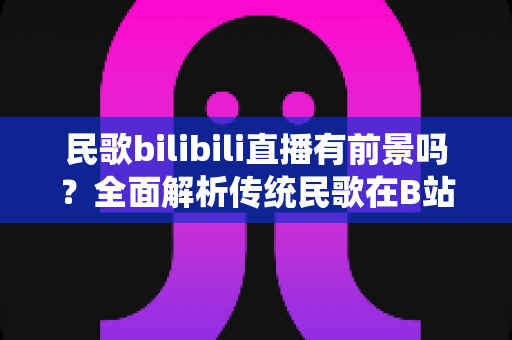 民歌bilibili直播有前景吗？全面解析传统民歌在B站直播的发展潜力与变现机会