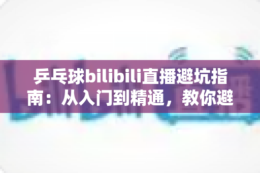 乒乓球bilibili直播避坑指南:从入门到精通,教你避开直播间的那些“坑” 乒乓球bilibili直播避坑指南:从入门到精通,教你避开直播间的那些“坑”
