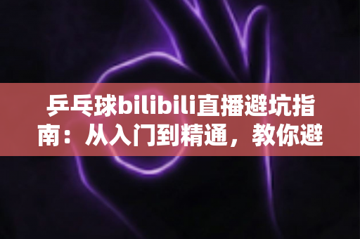 乒乓球bilibili直播避坑指南:从入门到精通,教你避开直播间的那些“坑” 乒乓球bilibili直播避坑指南:从入门到精通,教你避开直播间的那些“坑”