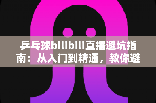 乒乓球bilibili直播避坑指南:从入门到精通,教你避开直播间的那些“坑” 乒乓球bilibili直播避坑指南:从入门到精通,教你避开直播间的那些“坑”