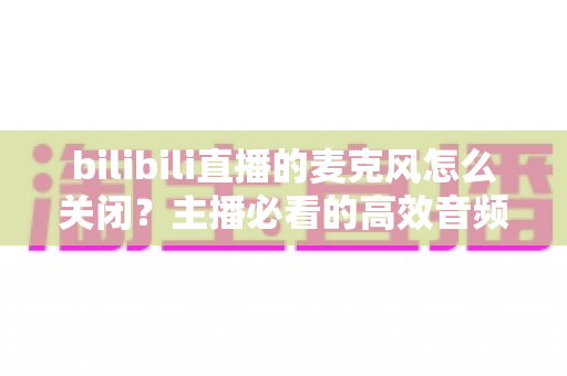 bilibili直播的麦克风怎么关闭?主播必看的高效音频管理指南 bilibili直播的麦克风怎么关闭?主播必看的高效音频管理指南