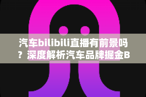 汽车bilibili直播有前景吗?深度解析汽车品牌掘金B站直播的机遇与挑战 汽车bilibili直播有前景吗?深度解析汽车品牌掘金B站直播的机遇与挑战