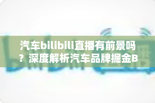 汽车bilibili直播有前景吗?深度解析汽车品牌掘金B站直播的机遇与挑战 汽车bilibili直播有前景吗?深度解析汽车品牌掘金B站直播的机遇与挑战
