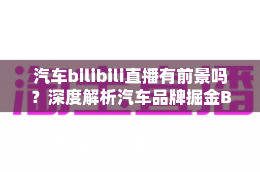 汽车bilibili直播有前景吗?深度解析汽车品牌掘金B站直播的机遇与挑战 汽车bilibili直播有前景吗?深度解析汽车品牌掘金B站直播的机遇与挑战