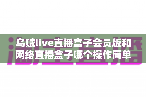 乌贼live直播盒子会员版和网络直播盒子哪个操作简单？新手友好度全维度对比与选购指南
