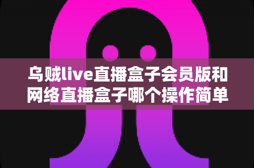 乌贼live直播盒子会员版和网络直播盒子哪个操作简单？新手友好度全维度对比与选购指南