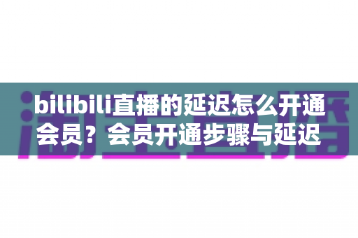 bilibili直播的延迟怎么开通会员？会员开通步骤与延迟优化一站式实用指南