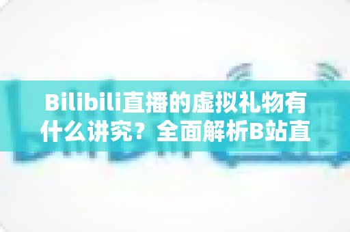 Bilibili直播的虚拟礼物有什么讲究?全面解析B站直播送礼文化、消费门道与理性打赏指南 Bilibili直播的虚拟礼物有什么讲究?全面解析B站直播送礼文化、消费门道与理性打赏指南