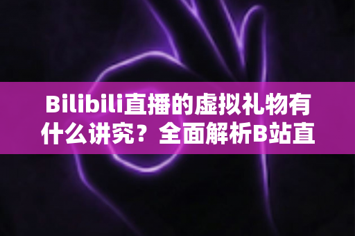 Bilibili直播的虚拟礼物有什么讲究？全面解析B站直播送礼文化、消费门道与理性打赏指南