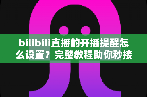 bilibili直播的开播提醒怎么设置？完整教程助你秒接开播通知，追播从此零错过