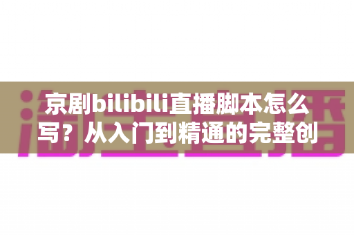 京剧bilibili直播脚本怎么写？从入门到精通的完整创作指南与实战技巧解析